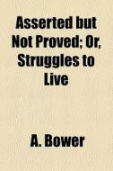 Asserted But Not Proved; Or, Struggles To Live di A. Bower edito da General Books Llc