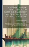 A Summary View of the Statistics and Existing Commerce of the Principal Shores of the Pacific Ocean: With a Sketch Of the Advantages, Political and Co di Alexander M'Konochie edito da LEGARE STREET PR