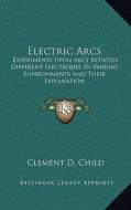Electric Arcs: Experiments Upon Arcs Between Different Electrodes in Various Environments and Their Explanation di Clement D. Child edito da Kessinger Publishing