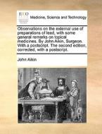 Observations On The External Use Of Preparations Of Lead, With Some General Remarks On Topical Medicines. By John Aikin, Surgeon. With A Postscript. T di John Aikin edito da Gale Ecco, Print Editions