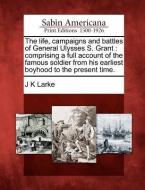 The Life, Campaigns and Battles of General Ulysses S. Grant: Comprising a Full Account of the Famous Soldier from His Ea di J. K. Larke edito da GALE ECCO SABIN AMERICANA