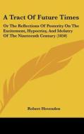 A Tract Of Future Times: Or The Reflections Of Posterity On The Excitement, Hypocrisy, And Idolatry Of The Nineteenth Century (1850) di Robert Hovenden edito da Kessinger Publishing, Llc