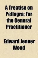 A Treatise On Pellagra For The General Practitioner; For The General Practitioner di Edward Jenner Wood edito da General Books Llc