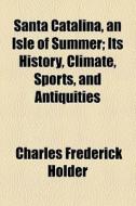 Santa Catalina, An Isle Of Summer; Its History, Climate, Sports, And Antiquities di Charles Frederick Holder edito da General Books Llc