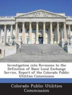 Investigation Into Revisions To The Definition Of Basic Local Exchange Service, Report Of The Colorado Public Utilities Commission edito da Bibliogov