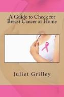A Guide to Check for Breast Cancer at Home di Juliet Grilley edito da CREATESPACE