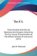 The P. S.: Three Hundred and Fifty-Six Questions and Answers, Comprising the Full Course of Examination at the Officers' Schools di John W. Whitcomb edito da Kessinger Publishing
