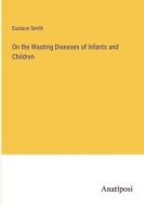 On the Wasting Diseases of Infants and Children di Eustace Smith edito da Anatiposi Verlag