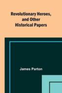 Revolutionary Heroes, and Other Historical Papers di James Parton edito da Alpha Editions