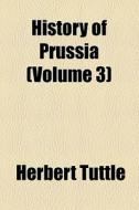 History Of Prussia (volume 3) di Herbert Tuttle edito da General Books Llc