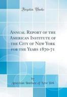 Annual Report of the American Institute of the City of New York for the Years 1870-71 (Classic Reprint) di American Institute of New York edito da Forgotten Books