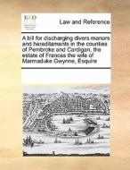 A Bill For Discharging Divers Manors And Hereditaments In The Counties Of Pembroke And Cardigan, The Estate Of Frances The Wife Of Marmaduke Gwynne, E di Multiple Contributors edito da Gale Ecco, Print Editions