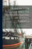 Francisco De Miranda And The Revolutionizing Of Spanish America di William Spence Robertson edito da LEGARE STREET PR