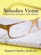 Nobodies Victim: Forgiving Secrets and Things di Samuel Charles Andrews edito da AUTHORHOUSE