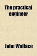 The Practical Engineer; A Treatise On The Subject Of Modeling, Constructing And Running Steam Engines. Containing, Also, Directions In Regard di John Wallace edito da General Books Llc