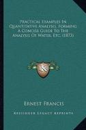 Practical Examples in Quantitative Analysis, Forming a Concise Guide to the Analysis of Water, Etc. (1873) di Ernest Francis edito da Kessinger Publishing