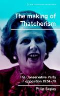 The Making of Thatcherism: The Conservative Party in Opposition 1974-79 di Philip Begley edito da MANCHESTER UNIV PR