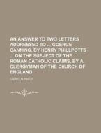 An Answer To Two Letters Addressed To Goerge Canning, By Henry Phillpotts On The Subject Of The Roman Catholic Claims, By A Clergyman Of The Church Of di Clericus Pseud edito da General Books Llc