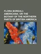 Flora Boreali-Americana; Or the Botany of the Northern Parts of British America di Anonymous edito da Rarebooksclub.com