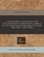A Discourse Concerning The Ecclesiastical Commission, Open'd In The Jerusalem-chamber, October The 10th, 1689 (1689) di Thomas Tenison edito da Eebo Editions, Proquest