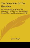 The Other Side Of The Question: Or An Attempt To Rescue The Characters Of The Two Royal Sisters Queen Mary And Queen Anne (1742) di James Ralph edito da Kessinger Publishing, Llc
