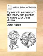 Systematic Elements Of The Theory And Practice Of Surgery di John Aitken edito da Gale Ecco, Print Editions