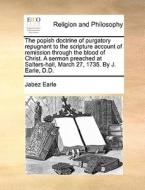 The Popish Doctrine Of Purgatory Repugnant To The Scripture Account Of Remission Through The Blood Of Christ. A Sermon Preached At Salters-hall, March di Jabez Earle edito da Gale Ecco, Print Editions