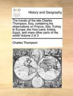 The Travels Of The Late Charles Thompson, Esq; Containing His Observations On France, Italy, Turkey In Europe, The Holy Land, Arabia, Egypt, And Many  di Charles Thompson edito da Gale Ecco, Print Editions