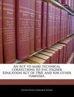 An Act To Make Technical Corrections To The Higher Education Act Of 1965, And For Other Purposes. edito da Bibliogov