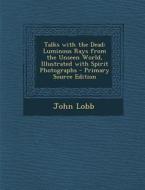 Talks with the Dead: Luminous Rays from the Unseen World, Illustrated with Spirit Photographs - Primary Source Edition di John Lobb edito da Nabu Press