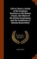Life In Christ; A Study Of The Scripture Doctrine On The Nature Of Man, The Object Of The Divine Incarnation, And The Conditions Of Human Immortality di Edward White edito da Arkose Press