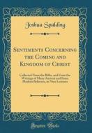 Sentiments Concerning the Coming and Kingdom of Christ: Collected from the Bible, and from the Writings of Many Ancient and Some Modern Believers, in di Joshua Spalding edito da Forgotten Books