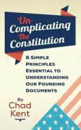 Un-Complicating the Constitution: 6 Simple Principles Essential to Understanding Our Founding Documents di Chad Kent edito da Chad Kent Speaks