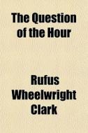 The Question Of The Hour di Rufus Wheelwright Clark edito da General Books
