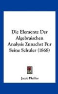 Die Elemente Der Algebraischen Analysis Zunachst Fur Seine Schuler (1868) di Jacob Pfeiffer edito da Kessinger Publishing