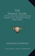 The Female Glory: Or the Life, and Death of Our Blessed Lady, the Holy Virgin Mary (1869) di Anthony Stafford edito da Kessinger Publishing