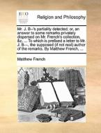 Mr. J. B--'s Partiality Detected; Or, An Answer To Some Remarks Privately Dispersed On Mr. French's Collection, &c. ... To Which Is Prefixed A Letter  di Matthew French edito da Gale Ecco, Print Editions