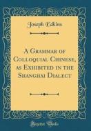 A Grammar of Colloquial Chinese, as Exhibited in the Shanghai Dialect (Classic Reprint) di Joseph Edkins edito da Forgotten Books
