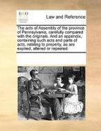 The Acts Of Assembly Of The Province Of Pennsylvania, Carefully Compared With The Originals. And An Appendix, Containing Such Acts And Parts Of Acts,  di Multiple Contributors edito da Gale Ecco, Print Editions