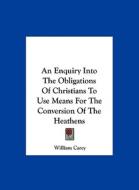 An Enquiry Into the Obligations of Christians to Use Means for the Conversion of the Heathens di William Carey edito da Kessinger Publishing