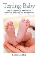 Testing Baby: The Transformation of Newborn Screening, Parenting, and Policy Making di Rachel Grob edito da RUTGERS UNIV PR