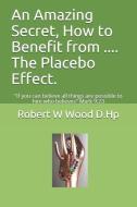 An Amazing Secret, How to Benefit from .... The Placebo Effect.: "If you can believe all things are possible to him who  di Robert W. Wood D. Hp edito da ROSEWOOD PUB