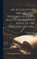 An Account of the Life and Writings of James Beattie, Including Many of his Original Letters di William Forbes edito da LEGARE STREET PR