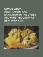 Conciliation, Arbitration, and Sanitation in the Dress and Waist Industry of New York City di Charles Henry Winslow edito da Rarebooksclub.com