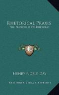 Rhetorical Praxis: The Principles of Rhetoric: Exemplified and Applied in Copious Exercises for Systematic Practice, Chiefly in the Devel di Henry Noble Day edito da Kessinger Publishing