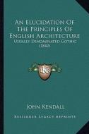 An Elucidation of the Principles of English Architecture: Usually Denominated Gothic (1842) di John Kendall edito da Kessinger Publishing