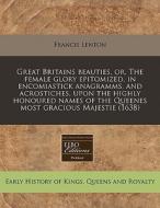 Great Britains Beauties, Or, The Female Glory Epitomized, In Encomiastick Anagramms, And Acrostiches, Upon The Highly Honoured Names Of The Queenes Mo di Francis Lenton edito da Eebo Editions, Proquest