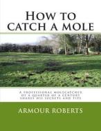 How to Catch a Mole: A Professional Molecatcher of a Quarter of a Century Shares His Secrets and Tips di Armour Roberts edito da Createspace