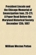 President Lincoln And The Chicago Memorial Of Emancipation (nos. 25-27); A Paper Read Before The Maryland Historical Society December 12th, 1887 di William Weston Patton edito da General Books Llc