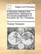 A Discourse Relating To The Present Times, Addressed To The Serious Consideration Of The Public. By Tho. Thompson, ... di Thomas Thompson edito da Gale Ecco, Print Editions